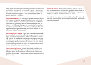 157
tos de gestão. Seus benefícios vão além de situações circunstanciais
e episódicas, como a venda ou compra da empresa e suas marcas,
que acontece somente uma vez ou outra na vida das organizações.
Avaliação econômica de marca é uma ferramenta que gera os se-
guintes benefícios e utilidades:
Impacto no balanço. O resultado da avaliação econômica de mar-
cas, feita para companhias de capital fechado, pode ser incorporado a
seus balanços. Empresas de comunicação festejam essa possibilidade!
Afinal, um dos ingredientes-chave no desenvolvimento do valor da
marca é o papel desempenhado por sua comunicação. Ver espelhado
no balanço da empresa cliente o fruto de sua contribuição é hoje uma
realidade palpável. Que comunicação cria valor, eu já sabia. Ver isso
refletido no balanço “não tem preço”.
Accountability tracking. Quem aplicar periodicamente medi-
das de avaliação econômica, utilizando sempre a mesma metodo-
logia, terá uma vantagem a mais: poderá acompanhar a “sístole”
e a “diástole” de sua marca. Essa radiografia retratará como seu
valor flutua ao longo do tempo. E qual o resultado líquido (daí
accountability) dos investimentos ela recebeu. Com isso, poderá
ter um sugestivo indicador do return on brand invesment (ROBI,
retorno sobre o investimento em marca).
Fatores de crescimento. Métodos de avaliação econômica, em
especial quando feitos periodicamente, podem revelar quais são os
principais drivers de crescimento da marca e ajudam a identificar os
elementos de construção e administração da marca que mais potencia-
lizam seu valor.
Eficácia da gestão. Medir o valor econômico da marca é ter nas
mãos um dos indicadores mais preciosos da eficácia de uma gestão. Já
existem empresas que ajustam critérios de bonificação e compensation
com base na evolução do valor econômico das marcas.
Bem-vindo à era em que será muito mais fácil auditar, de forma confi-
ável, como os investimentos de marketing e comunicação efetivamente
criam valor econômico.
 
