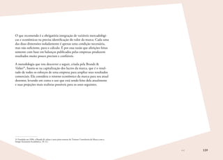 159
O que recomendo é a obrigatória integração de variáveis mercadológi-
cas e econômicas na precisa identificação do valor da marca. Cada uma
das duas dimensões isoladamente é apenas uma condição necessária,
mas não suficiente, para o cálculo. É por essa razão que aferições feitas
somente com base em balanços publicados pelas empresas produzem
resultados muito pouco precisos e confiáveis.
A metodologia que vou descrever a seguir, criada pela Brands 
Values31
, baseia-se na capitalização dos lucros da marca, que é o resul-
tado de todos os esforços de uma empresa para ampliar seus resultados
comerciais. Ela considera o retorno econômico da marca para seu atual
detentor, levando em conta o uso que está sendo feito dela atualmente
e suas projeções mais realistas possíveis para os anos seguintes.
31	Fundada em 1998, a Brands  values é uma joint-venture da Troiano Consultoria de Marca com a
Setape Assessoria Econômica. (N. E.)
 