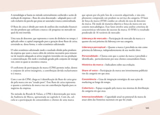 161
A metodologia se baseia no método universalmente conhecido e aceito de
avaliação de empresas – fluxo de caixa descontado – adaptado para o cál-
culo exclusivo da parcela que possa ser associada à marca comercializada.
O fluxo de caixa é obtido por meio de análises dos resultados financei-
ros dos produtos que utilizam a marca e de pesquisas no mercado no
qual ela está inserida.
Uma taxa de desconto, que representa o custo do dinheiro no tempo, é
aplicada sobre o capital empregado para a geração desse fluxo de caixa,
extraindo-se, dessa forma, o valor econômico adicionado.
O valor econômico adicionado mede o resultado obtido pelos produtos
da empresa que usam a marca além do mínimo necessário para remune-
rar de maneira adequada os ativos tangíveis investidos em sua produção
e comercialização. Ele mede o resultado gerado pelo conjunto de intangí-
veis, entre os quais se encontra a marca.
O coeficiente de participação da marca (CPM) permite isolar, dentre
o conjunto de ativos intangíveis, a contribuição devida exclusivamen-
te à marca.
Com o uso do CPM, chega-se à identificação do fluxo de caixa gera-
do pela marca em seu “estado puro”. Esse fluxo de caixa representa
o quanto a existência da marca traz em contribuição líquida para os
negócios da empresa.
No método da Brands  Values, o CPM é determinado por meio
da Auditoria de Marca, apresentada no capítulo 6. Com ela, cal-
cula-se a participação de consumidores e clientes de uma marca
que optam por ela pelo fato de a estarem adquirindo, e não sim-
plesmente comprando um produto ou serviço da categoria. O fator
de força da marca (FFM) conduz ao cálculo da taxa de desconto
da marca. Ele mede de maneira objetiva a força da marca em seu
cenário mercadológico. Esse fator envolve uma análise criteriosa de
características relevantes do sucesso da marca. O FFM é o resultado
ponderado de 16 variáveis de mercado:
Liderança de mercado – Participação de mercado da marca e o
quanto ela está próxima da liderança em sua categoria.
Liderança perceptual – Quanto a marca é percebida ou não como
próxima da liderança, independentemente de seu market share.
Personalidade – Clareza com que o caráter da marca é percebido e
identificado, particularmente por seus clientes consumidores finais.
Histórico da marca – Indicadores sobre sua evolução.
Share of voice – Participação da marca nos investimentos publicitá-
rios da categoria em que atua.
Consistência – Grau de integração estratégica de suas ações de
marketing ao longo do tempo.
Cobertura – Espaço ocupado pela marca nos sistemas de distribuição
da categoria em que atua.
Internacionalidade – Capacidade atual ou potencial da marca de
atuar além das fronteiras nacionais em que foi criada.
 