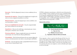 162
Sincronia – Nível de adaptação da marca às novas tendências de seu
mercado.
Expansão de negócios – Potencial de multiplicação de negócios da
marca em novas categorias de produtos ou serviços.
Relacionamento – Grau de integração que a marca estabelece com
seus fornecedores e clientes.
Força ou estabilidade do mercado – Grau de competitividade
que a marca enfrenta em seu mercado.
Arquitetura – Recursos de marketing e comunicação que a marca
utiliza para se relacionar com o mercado.
Presença editorial – Espaço ocupado pela marca nos veículos de
comunicação, não como fruto de esforços publicitários.
Virtualidade – Nível de desenvolvimento de seus sistemas digitais de
contato e de relacionamento com todos os seus principais stakeholders.
Proteção – Grau de segurança sobre a propriedade formal da marca e
de seus sinais de representação visual.
O FFM é o elemento essencial para o cálculo da taxa de desconto da
marca (TDM). O valor econômico da marca será o resultado do fluxo
de caixa gerado, atualizado pela aplicação da TDM. A equação que
permite chegar à TDM obedece a princípios semelhantes a fórmulas
já consagradas, como o modelo de formação de preços de ativos de
capital (capital asset pricing model – CAPM).
Cálculo do Risco da Marca
TDm=Trf+Rm(Em-Trf)
TDm=Taxa de desconto da marca
Trf=Taxa risk free
Rm=Medida de risco da marca
Em=Expectativa média de retorno do mercado
Nessa equação, a chave é a prévia identificação do Rm (risco da
marca). Para quem está habituado ao mercado financeiro, posso
dizer que ele tem função semelhante ao beta de uma ação ou de um
portfólio de ações. O Rm traduz o nível de risco associado ao uso
ou à presença da marca nos negócios a serem realizados pela empre-
sa em seu mercado.
 