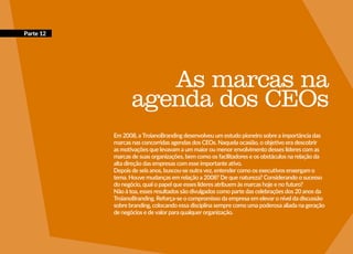 167
As marcas na
agenda dos CEOs
Em 2008, a TroianoBranding desenvolveu um estudo pioneiro sobre a importância das
marcas nas concorridas agendas dos CEOs. Naquela ocasião, o objetivo era descobrir
as motivações que levavam a um maior ou menor envolvimento desses líderes com as
marcas de suas organizações, bem como os facilitadores e os obstáculos na relação da
alta direção das empresas com esse importante ativo.
Depois de seis anos, buscou-se outra vez, entender como os executivos enxergam o
tema. Houve mudanças em relação a 2008? De que natureza? Considerando o sucesso
do negócio, qual o papel que esses líderes atribuem às marcas hoje e no futuro?
Não à toa, esses resultados são divulgados como parte das celebrações dos 20 anos da
TroianoBranding. Reforça-se o compromisso da empresa em elevar o nível da discussão
sobre branding, colocando essa disciplina sempre como uma poderosa aliada na geração
de negócios e de valor para qualquer organização.
Parte 12
 