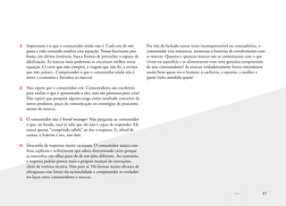 << 17
1.	 Importante é o que o consumidor ainda não é. Cada um de nós
passa a vida tentando resolver esta equação. Nossa fascinante pro-
fissão, em última instância, busca formas de preencher o espaço de
idealização. As marcas mais poderosas se encaixam melhor nessa
equação. O carro que não comprei, a viagem que não fiz, a revista
que não assinei... Compreender o que o consumidor ainda não é
move a economia e fortalece as marcas!
2.	 Não espere que o consumidor crie. Consumidores são excelentes
para avaliar o que é apresentado a eles, mas são péssimos para criar!
Não espere que pesquisa alguma traga como resultado conceitos de
novos produtos, peças de comunicação ou estratégias de posiciona-
mento de marcas.
3.	 O consumidor não é brand manager. Não pergunte ao consumidor
o que, no fundo, você já sabe que ele não é capaz de responder. Ele
estará apenas “cumprindo tabela” ao dar a resposta. E, afinal de
contas, o holerite é seu, não dele.
4.	 Desconfie de respostas muito racionais. O consumidor nunca con-
fessa explícita e verbalmente que adora determinado carro porque
as mocinhas vão olhar para ele de um jeito diferente. Ao contrário,
a resposta padrão parece mais o próprio manual de instruções,
cheio de retórica técnica. Não pare aí. Há formas muito eficazes de
ultrapassar esse limiar da racionalidade e compreender os verdadei-
ros laços entre consumidores e marcas.
Por trás da fachada tantas vezes incompreensível ou contraditória, o
consumidor vive romances, aventuras e histórias de envolvimento com
as marcas. Quantas e quantas marcas não se contentaram com o que
viram na superfície e se alimentaram com uma genuína compreensão
de seus consumidores! As marcas verdadeiramente fortes entenderam
muito bem quem era o homem, o cachorro, o menino, a mulher e
quem tinha mordido quem!
 