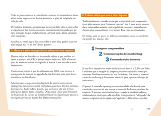 170
Tudo se passa como se a consciência crescente da importância desse
ativo numa organização, fizesse aumentar o grau de exigência em
relação a ele.
Os indícios, portanto, apontam que, se por um lado sabe-se mais sobre
a importância das marcas, por outro esse conhecimento acaba por ge-
rar a sensação de que ainda há muito a se fazer para a plena satisfação
com sua gestão.
Acredita-se, então, que a discussão sobre o tema deva ganhar cada vez
mais espaço nas “to do lists” desses gestores.
5. Marca é o ativo intangível mais valioso de uma empresa
Dentre todas as descobertas do estudo, talvez a que melhor re-
suma a postura dos CEOs entrevistados seja esta: 91% afirmam
que, de todos os ativos intangíveis, a marca é sem dúvida o mais
importante.
Confirma-se, então, o que foi delineado em 2008: com certeza, o
tema gestão de marcas, na agenda da alta diretoria, veio para ficar e
instalou-se no boardroom.
Sabemos que as organizações dispõem de outros tantos ativos
intangíveis, tais como capital intelectual, patentes, direitos autorais,
licenças etc. Tudo indica, porém, que as marcas são um primus
inter pares dentro desse conjunto. O seu valor como uma ferramen-
ta de geração de caixa e de respeitabilidade da organização passou a
ter alguma primazia diante dos demais intangíveis.
6. Líderes sabem que marca não é tapume
Tradicionalmente, considerava-se que as marcas de uma corporação
eram algo somente para “consumo externo”, isto é, para serem mostra-
das e construídas somente com os públicos externos – notavelmente
clientes e/ou consumidores – em mente. Essa visão está mudando.
Os temas com os quais os líderes consultados mais se envolvem
na gestão das marcas são:
Imagemcorporativa1
Comunicaçãodemarketing2
Comunicaçãointerna3
Já era de se esperar essa maior dedicação aos itens 1 e 2. Por um lado,
é evidente que a imagem da corporação como um todo é tema que
concerne fundamentalmente ao seu Presidente. Por outro, a comuni-
cação de marketing é ferramenta essencial para a potencialização de
uma marca.
O ponto 3, contudo, aponta para uma novidade: ele denota uma
convicção crescente de que marca se constrói de dentro para fora da
empresa. É preciso, em primeiro lugar, engajar e envolver todos os
colaboradores, visto que cada um deles é um potencial “advogado” da
marca, e algumas vezes, quase um “apóstolo”. Além disso, nos dias
 