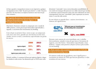 171
de hoje, quando a transparência tornou-se um imperativo, qualquer
incongruência entre o lado “da porta para dentro” e o lado “da porta
para fora” de uma marca ou empresa sustenta-se não mais do que
cinco minutos...
7. Na gestão das marcas, frente às novas demandas,
empresas fornecedoras de soluções digitais e de
branding ganham força
Dois fatores chamaram a atenção na comparação com o estudo de
2008: primeiro, a maior procura por fornecedores especializados e,
segundo, o crescimento dos investimentos em branding.
Com relação ao primeiro fator, notou-se que, na comparação
com cinco anos atrás, quando esse movimento era bem mais
tímido, recorre-se mais a consultorias especializadas em gestão
de marcas.
2008 2013
31% 38%Agência digital
23% 32%Consultoria de marca
- 30%Agência para redes sociais
Notável, também, é o aumento da busca por agências digitais e daque-
las voltadas às redes sociais. Isso demonstra que os CEOs estão verda-
deiramente “conectados” com as novas demandas e possibilidades de
um cenário em mutação. Eles parecem ter se dado conta de que marcas
se constroem a partir de diversos canais, dos mais tradicionais aos mais
contemporâneos, dos mais “controlados” pelas corporações aos menos,
como é o caso das redes sociais.
Já com relação ao segundo fator – maiores investimentos – os
números são significativos:
em2013
em200852%x
62%
“Afirmam que os investimentos
em Branding vêm crescendo”
Portanto, num contexto de certa insatisfação com o trabalho
feito atualmente, somada à crença de que marca é ferramenta de
negócios, esses dois fatores – fornecedores especializados e mais
dinheiro – surgem como possíveis soluções na busca pela excelên-
cia em branding.
8. Neste cenário, valor econômico de marca como balizador
da eficácia do branding cresce
Os números ainda não são grandiosos, mas é significativo o
incremento no número de CEOs que buscam quantificar o valor
econômico de suas marcas.
 