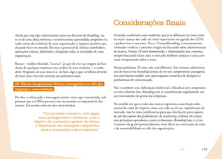 173
Ainda que seja algo relativamente novo no discurso do branding, tra-
ta-se de uma ideia poderosa e intuitivamente apreendida: propósito é a
razão única da existência de uma organização, o impacto positivo que
ela pode fazer no mundo. Ele tem o potencial de alinhar stakeholders,
operações e ideais, definindo e dirigindo todas as atividades de uma
organização.
Buscar – melhor dizendo, “escavar”, já que ele está nas origens da fun-
dação de qualquer empresa e nos sonhos de seus criadores – o verda-
deiro Propósito de suas marcas é, de fato, algo a que os líderes deverão
devotar uma crescente atenção nos próximos anos.
10. Marcas nos próximos 20 anos: protagonista na vida das
empresas e consumidores
Por fim, e reforçando a mensagem muitas vezes aqui transmitida, vale
pontuar que os CEOs preveem um incremento na importância das
marcas. De acordo com um dos entrevistados:
“Um processo evolutivo, com papel
mais protagonista e relevante, com o
objetivo de converter a gestão de Marca
e Reputação em vantagem competitiva
para a companhia e seus negócios.”
Considerações finais
O estudo confirmou uma tendência que já se delineava há cinco anos
ou mais: marcas são cada vez mais importantes na agenda dos CEOs
e podem tirar o seu sono. Para o TroianoBranding, é extremamente
animador verificar o presente estágio da discussão sobre administração
de marcas. Foram 20 anos fomentando e alimentando essa conversa,
sempre buscando trazer para o mercado melhores práticas e uma cres-
cente compreensão sobre o tema.
Nossos próximos 20 anos, não será diferente. Em resumo: administra-
ção de marcas ou branding deixou de ser um compromisso passageiro,
um movimento modal, uma preocupação cosmética de designers e
profissionais de comunicação.
Não é também uma elaboração intelectual e filosófica sem compromis-
so com o bottom line. Branding tem se transformado rapidamente em
um instrumento de gestão nas empresas.
Na medida em que o valor das marcas representa uma fração subs-
tancial do valor da empresa como um todo ou da sua capitalização de
mercado, não há mais justificativas para que elas façam parte apenas
do job description dos profissionais de marketing, embora eles sejam
seus principais operadores, como já dissemos. Branding hoje, é o ins-
trumento de gestão potencialmente mais eficaz na construção de valor
e de sustentabilidade na vida das organizações.
 