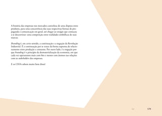 174
A história das empresas nos mercados caminhou de uma disputa entre
produtos, para uma concorrência das suas respectivas formas de pro-
paganda e comunicação em geral, até chegar ao estágio que começou
a se descortinar: uma competição entre realidades simbólicas de suas
marcas.
Branding é, em certo sentido, a continuação e a negação da Revolução
Industrial. É a continuação por se tratar da forma suprema de relacio-
namento entre produção e consumo. Por outro lado, é a negação por-
que branding é o princípio da desmaterialização da economia, em que
cada vez operaremos mais com bits e menos com átomos nas relações
com os stakeholders das empresas.
E os CEOs sabem muito bem disso!
 