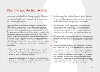 << 18
Sou um voyeur social, daqueles que abrem os armarinhos de banheiro
na casa dos amigos, só para matar a curiosidade profissional, isto é,
para saber o que as pessoas têm e consomem, para ver se combinam
com a percepção que tenho delas.
Em primeiro lugar, peço desculpas aos amigos por essa revelação
pública. Espero que continuem me convidando para suas casas,
sem trancar os armarinhos, por favor. Esse voyeurismo privado é
apenas um bizarro complemento daquilo que me encanta, todos os
dias. Mantenho um contínuo olhar atento, observo e acompanho os
consumidores, em salas de discussão em grupo, em visitas etno-
gráficas a residências, andando pelos supermercados ou corredores
de shopping centers, escutando conversas na porta de escolas, no
saguão de aeroportos... Olhar por esse buraco da fechadura é um
irresistível impulso profissional Não posso revelar todas, mas divido
aqui algumas dessas observações. Elas mostram o reality show dos
consumidores.
1.	 Eles começaram a gritar. Já se foi o tempo em que os consumidores
engoliam sapos e aguentavam calados os desaforos das empresas.
Com toda a razão, ao primeiro sinal de insatisfação, eles mudam
de loja, de marca, de produto, de operadora.
2.	 Eles odeiam complexidade. Nesse mercado, cada vez mais com-
petitivo, ser simples e falar uma coisa de cada vez tornou-se ainda
mais vital para a comunicação das empresas.
Pelo buraco da fechadura
3.	 Eles fogem de confusão. Mudanças frequentes de estilo de comuni-
cação, de embalagem, de denominação dos produtos são investimen-
tos que vão para o ralo. A intenção pode ser boa, mas o resultado é
um profundo sentimento de insegurança nos consumidores.
4.	 Eles valorizam seu passe. É impressionante como cresceu o sen-
timento de poder que os consumidores demonstram ter em seu
relacionamento com as empresas. Eles adquirem cada vez mais
consciência de sua importância. Talvez ainda não se dêem valor
como cidadãos em sentido amplo, mas como consumidores, sim.
5.	 Eles confiam cada vez mais na mídia do amigo. Desde o surgimen-
to da mídia de massa, nunca foi tão importante o peso das relações
pessoais – fontes de inquestionável credibilidade – nas decisões de
compra.
6.	 Eles vivem em uma aldeia. Houve uma época em que o papai man-
dava. Depois, veio a fase de o casal decidir junto. Um tempo depois,
mais ou menos no início dos anos 1990, os adolescentes entraram
no jogo da escolha das marcas dentro de casa. Agora, os pré-adoles-
centes e as crianças participam desse processo. A verdade é que, em
muitas categorias de produtos (eletrônicos, viagens, TV por assina-
tura, automóveis, revistas e muitos outros), quem resolve hoje é a
tribo familiar. E, ironicamente, no Brasil continuamos a fazer quase
somente estudos com indivíduos isolados, envolvendo pouco a aldeia
familiar. Bem-vinda a era da antropologia no marketing!
 