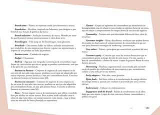 180
Brand name – Palavra ou expressão usada para denominar a marca.
Brandsitter – Metáfora, inspirada em babysitter, para designar o pro-
fissional ou a função de gerência da marca.
Brand valuation – Avaliação econômica de marca. Método por meio
do qual é possível estimar monetariamente o valor desse ativo.
Brandwagon – Vide jump on the brandwagon, neste glossário.
Broadside – Documento, folder ou folheto utilizado normalmente
por vendedores de uma empresa para ilustrar e apoiar sua argumentação a
respeito de um produto ou linha de produtos.
Business units – Unidades de negócio.
Budget – Orçamento.
Built in – Algo que está integrado à construção de um produto: ingre-
diente ou característica que não se agrega ao produto externamente, mas que
já faz parte de sua constituição.
Business to business – Conjunto de negócios de uma empresa ou de
um setor de mercado cujas marcas, produtos ou serviços são adquiridos por
outras empresas, pessoas jurídicas, e não por consumidores finais. Costuma-
-se abreviar business to business como b2b.
Business to consumer – Conjunto de negócios de uma empresa ou
de um setor de mercado cujas marcas, produtos ou serviços são adquiridos
por consumidores finais, ou seja, por pessoas físicas. Costuma-se abreviar
business to consumer como b2c.
Buzz – Na sua origem, trata-se de onomatopeia, que reflete o zumbido
feito por abelhas ou outros insetos. Buzz acabou sendo utilizada como o
efeito de algo (uma ideia, um comportamento, uma mania...) que se disse-
mina no mercado de forma planejada ou espontânea.
Clusters – Grupos ou segmentos de consumidores que demonstram ter
homogeneidade, seja em relação às suas atitudes ou opiniões diante de um tema,
seja em relação a comportamentos de compra dentro de uma área de negócios.
Commodity – Produto sem uma identidade diferencial clara, além de
seu preço.
Consumer insights – Ideias, descobertas, revelações que podem derivar
de estudos ou observações de comportamento de consumidores e que ser-
vem para alimentar estratégias de marketing e comunicação.
Core values – Valores e princípios que caracterizam a essência de uma
marca.
Customer equity – Conceito que trata das receitas financeiras que os
consumidores geram ao longo da vida de uma marca. Ou seja, quanto a
base de consumidores e clientes da marca é capaz de garantir fluxos de caixa
futuros para ela.
Downsizing – Mudança organizacional caracterizada pela racionali-
zação do quadro de colaboradores de uma empresa e que, normalmente,
conduz a uma redução no seu número.
Early adopters – Vide alfas, neste glossário.
Efeito Joule – Em física, refere-se à transformação de energia elétrica
em energia térmica, quando um condutor é percorrido por uma corrente
elétrica.
Endorsement – Endosso ou credenciamento.
Engagement with the brand – Padrão de envolvimento ou de afini-
dade que uma marca é capaz de criar com seus clientes, consumidores e
público em geral.
 