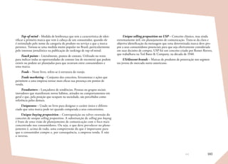 183
Top-of-mind – Medida de lembrança que tem a característica de iden-
tificar a primeira marca que vem à cabeça de um consumidor, quando ele
é estimulado pelo nome da categoria de produto ou serviço a que a marca
pertence. Tornou-se uma medida muito popular no Brasil, particularmente
pelo interesse jornalístico na publicação de rankings de top-of-mind.
Touch points – Literalmente, pontos de contato. Utilizado no texto
para indicar todas as oportunidades de contato (ou de encontro) que podem
existir ou podem ser planejadas para que ocorram entre consumidores e
uma marca.
Trade – Neste livro, refere-se à estrutura do varejo.
Trade marketing – Conjunto dos conceitos, ferramentas e ações que
permitem a uma empresa tornar mais eficaz sua presença em pontos de
venda.
Trendsetters – Lançadores de tendências. Pessoas ou grupos sociais
inovadores que manifestam novos hábitos, atitudes ou comportamentos em
geral e que, pela posição que ocupam na sociedade, são percebidos como
referência pelos demais.
Uniqueness – Usado no livro para designar o caráter único e diferen-
ciado que uma marca pode ter quando comparada a seus concorrentes.
Unique buying proposition – Contraposição ou talvez extensão do
conceito de unique selling proposition. A substituição de selling por buying
é fruto de uma visão de planejamento de comunicação com o foco mais
concentrado nos consumidores. Ou seja, o que deve prevalecer no plane-
jamento é, acima de tudo, uma compreensão do que é importante para
que o consumidor compre e, por consequência, a empresa venda. E não
o inverso.
Unique selling proposition ou USP – Conceito clássico, mas ainda
extremamente útil, em planejamento de comunicação. Trata-se da clara e
objetiva identificação da mensagem que uma determinada marca deve pro-
por a seus consumidores potenciais para que seja efetivamente considerada
em suas decisões de compra. USP foi um conceito criado por Rosser Reeves,
que trabalhava na Ted Bates  Company, na década de 1940.
USAlescent brands – Marcas de produtos de penetração nos segmen-
tos jovens do mercado norte-americano.
 