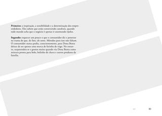 << 30
Primeiro: a inspiração, a sensibilidade e a determinação dos empre-
endedores. Eles sabem que estão construindo catedrais, quando
todo mundo acha que o negócio é apenas ir assentando tijolos.
Segundo: esquecer um pouco o que o consumidor diz e penetrar
na trama do que, de fato, ele sente. Métodos para isso não faltam.
O consumidor nunca pediu, conscientemente, para Dona Benta
deixar de ser apenas uma marca de farinha de trigo. No entan-
to, surpreendeu-se e gostou muito quando viu Dona Benta como
mistura pronta para bolo, bolinho de chuva e outros produtos da
família.
 