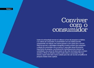 Conviver
com o
consumidor
Lições da antropologia tornam-se valiosas na hora de pesquisar os hábitos
e os valores do consumidor. A proximidade com seu habitat permite
compreender sua relação com outras pessoas e com coisas que o cercam.
Mais do que isso, a abordagem etnográfica revela os drivers que sustentam
a relação do consumidor com as marcas. E, para além dessa ferramenta
importante de pesquisa, o profissional de marketing precisa retomar sua
curiosidade e seu senso de observação no dia a dia, nos locais onde a compra
acontece. Afinal, as atitudes revelam muito sobre o consumidor! Por isso
mesmo, repare mais nele e tome cuidado para não cair nas dez armadilhas de
pesquisa citadas neste capítulo.
Parte 2
 