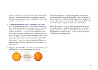 << 33
através de seus olhos, as coisas ficam diferentes. Mesmo sem
perguntar, a observação atenta do “antropólogo” consegue
detectar quanto as marcas povoam o mundo de Patrícia e dão
sentido a suas escolhas.
3.	 O importante é entender como o consumidor vive. Muitas
vezes, somos obrigados a estudar a percepção que os consumi-
dores têm de determinado tipo de produto, fora do contexto de
sua vida, de seus valores e de suas atitudes. O problema não é
fazer isso. O problema é fazer apenas isso! Convivendo um dia
com Patrícia, fazemos o caminho inverso. Compreendemos sua
cultura de valores e de atitudes, antes de qualquer coisa. A partir
daí, é muito fácil entender como ela insere determinado tipo de
produto ou marca em sua vida. A compreensão de quem ela é
como pessoa é a chave para decifrá-la como consumidora. Essa
abordagem acaba por evitar perguntas chatas, que passam a ser
desnecessárias.
4.	 A equação do consumidor. Como disse no capítulo anterior, cada
um de nós passa a vida tentando resolver esta equação:

ACTUAL
SELF
IDEAL
SELF
ESPAÇO DE
IDEALIZAÇÃO
Nossa fascinante e (para alguns) perversa profissão, em última ins-
tância, está em busca de formas de preencher o espaço de idealização.
Depois de conviver um dia com Patrícia, substituímos esse espaço por
uma série de insights e oportunidades de fazê-la mais feliz. Aliás, não é
esse nosso verdadeiro papel como profissionais de marketing?
Escapar da burocrática rotina das discussões em grupo e da pressão
por estudos ingênuos e quadrados é uma questão de sobrevivência em
pesquisa. Conviver com Patrícias, Fernandos, Heloísas, Reinaldos...
Reaprender com antropólogos, fugir do óbvio, do literal, é uma ques-
tão de sobrevivência em marketing.
 
