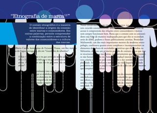 34
“Etnografia de marca11
”
O contato etnográfico é a maneira
de identificar a origem da conexão
entre marcas e consumidores. Em
outras palavras, permite compreender
a combinação entre a estrutura de
valores dos consumidores e a cultura
das marcas.
Alberto Caeiro, heterônimo de Fernando Pessoa, um dos maiores
poetas da língua portuguesa, diz em “Guardador de rebanhos”:
O Tejo é mais belo que o rio que corre pela minha aldeia.
Mas o Tejo não é mais belo que o rio que corre pela minha
aldeia. Porque o Tejo não é o rio que corre pela minha
aldeia12
.
Etnografia de marca é essencialmente isto: uma forma de penetrar e
entender o valor da relação que se estabelece, de modo muito parti-
cular, entre consumidores e os elementos de sua cultura e de sua vida,
como é o caso das marcas. Etnografia de marca é um esforço para
compreender quanto determinado comportamento ou percepção de
uma marca pode ser universal e amplo, valendo-se de observações
muito particulares. Ou seja, é acompanhar como o consumidor se
relaciona com o “rio da minha aldeia”.
11	Trabalho elaborado por Cecília Russo e Jaime Troiano em 2000. (N. E.)
12	Disponível em: http://www.jornaldepoesia.jor.br/fp225.html. Acesso em: 1 mar. 2009. (N. E.)
Nosso envolvimento com etnografia de marca, nos últimos anos,
tem crescido constantemente, sobretudo porque outras formas de
acesso à compreensão das relações entre consumidores e marcas
nem sempre funcionam bem. Basta que o contato com os consumi-
dores seja feito de maneira inadequada para que eles se escondam
atrás de álibis, pudores e frases politicamente corretas. Bronislaw
Malinowski, um dos mais importantes mestres da moderna antro-
pologia, confessava quanto eram complexos e incompreensíveis os
elementos da cultura de sociedades primitivas que ele estudou na
Melanésia, durante um primeiro período de contato: peças que não
se encaixavam umas nas outras, comportamentos que aparentemen-
te não faziam sentido etc. Somente a gradual imersão naquela cul-
tura criaria condições para compreender e dar sentido a sua com-
plexidade. Só um profundo mergulho na vida daquela sociedade
permitiria entender o papel e significado de cada um dos elementos
que compõem sua cultura.
Nos estudos de marcas e de comportamento do consumidor, quando
não dedicamos atenção suficiente às particularidades que compõem
sua cultura, seus hábitos e comportamentos e nos esforçamos para dar
sentido a eles, é menos provável a capacidade de compreendê-los em sua
totalidade. Para penetrar no coração das marcas e na alma dos consu-
midores, é preciso, muitas vezes, usar um reluzente e afiado formão.
Etnografia de marca é uma ferramenta poderosa, e por vezes insubstituí-
vel, porém, exige muito cuidado pelo grau de intimidade que se esta-
belece com o consumidor e o quanto ele se expõe. Portanto, para fugir
 