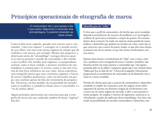 39
O consumidor diz o que pensa e faz
o que sente. Seguindo o caminho dos
antropólogos, é possível entender as
duas coisas.
Como já dito neste capítulo, quando você convive com o con-
sumidor, “calça seus sapatos” e consegue ver o mundo através
de seus olhos, tem uma visão menos ingênua da relação que ele
estabelece com marcas, por exemplo. Mesmo sem perguntar, a
observação atenta do “antropólogo” consegue detectar quan-
to as marcas povoam o mundo do consumidor e dão sentido
a suas escolhas. Em estudos mais ingênuos, os pesquisadores
aceitam, como se fosse verdade, a pretensa resistência de con-
sumidores à comunicação e às marcas, como se elas não tives-
sem de fato forte influência em suas vidas. Nossa experiência
com etnografia mostra que essas conclusões ingênuas e literais
de outros trabalhos qualitativos, como em discussões em gru-
po, não resultam apenas da falta de treinamento do pesquisa-
dor. Decorrem, em boa medida, da incapacidade de entender
como se estabelece a verdadeira relação entre o consumidor e o
“rio da minha aldeia”.
Alguns princípios operacionais são essenciais para que a etno-
grafia de marca não seja conduzida também de forma “ingênua”.
São eles:
Princípios operacionais de etnografia de marca
Identificação da “tribo”
É claro que o perfil de consumidor e de família que serão estudados
depende essencialmente da natureza do problema a ser investigado e
também de qual marca estimulou a criação do projeto. No entanto,
dentro desse universo, há ainda um número muito grande de consu-
midores e domicílios que poderão ser levados em conta, entre eles os
que convivem com a marca há pouco tempo, os que têm uma relação
ocasional com ela ou mesmo os que têm menor envolvimento com
essa marca.
Quanto mais intenso o envolvimento da “tribo” com a marca, mais
rica e produtiva será a etnografia de marca. Usando a metáfora, não
devemos incluir em nossa amostra o consumidor que “está apenas
passando pelo rio da aldeia”, tampouco aquele que é um visitante dessa
“aldeia que fica ao lado do rio”. A força da etnografia é diretamente
proporcional ao envolvimento do consumidor ou do domicílio com o
tema ou a marca estudada.
Pressões de clientes para que a amostra de consumidores e domicílios
estudados se amplie são constantes, pois eles julgam assim cobrir
segmentos de pessoas em distintos estágios de envolvimento com
a marca ou em várias regiões do mercado. Ceder a essas pressões é
muito perigoso. Ao ampliar o número de segmentos, aumenta-se ar-
tificialmente o poder de explicação dessa metodologia. Sua força não
reside na possibilidade de entender consumidores e domicílios com
 