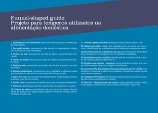 44
Funnel-shaped guide:
Projeto para temperos utilizados na
alimentação doméstica
1. Apresentação do consumidor: dados mais relevantes para identificação
do respondente.
2. Formação escolar: panorama da vida escolar do respondente, relação
com educação e cursos realizados.
3. História de vida: descrição de sua vida até agora, momentos mais mar-
cantes.
4. Família de origem: estrutura da família de origem, relacionamento fami-
liar atual.
5. Rotina de vida: organização de seu dia a dia, durante a semana e nos fins
de semana.
6. Atuação profissional: envolvimento com a atividade profissional, papel
que desempenha, planos de carreira, importância em sua vida.
7. Lazer: descrição do lazer do respondente, dentro e fora de casa, durante
a semana e nos fins de semana
8. Família atual: constituição da família atual, relacionamento interfamiliar.
9. Prazeres: identificação das áreas que lhe dão mais prazer em sua vida.
10. Cultura de valores: entendimento de sua cultura de valores. Postura
diante de: casamento, religião, drogas, política, economia, ecologia, aborto,
educação de filhos etc.
11. Sonhos e planos de futuro: principais metas e sonhos de sua vida.
12. Hábitos de mídia: relação que estabelece com os meios de comuni-
cação, identificação de suas preferências e hábitos de consumo de mídia.
13. Envolvimento com as atividades da casa: determinação da intensidade
da participação do respondente com as atividades domésticas.
14. Envolvimento com a cozinha: identificação de sua relação com as tare-
fas de cozinhar, preparar alimentos etc.
15. Produtos que compra – temperos: rol de produtos e marcas que com-
pra habitualmente dentro da categoria de temperos.
16. Levantamento dos produtos/marcas da despensa (pantry-check): visita
à cozinha e despensa, relatório com produtos e marcas que possui em sua
casa naquele momento.
17. Categoria de temperos: levantamento das marcas conhecidas, percep-
ção das marcas, preferências e rejeição.
18. Marca X – objeto principal do estudo: ampla exploração sobre a marca
X: percepção, envolvimento, características atribuídas à marca etc.
 