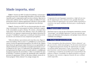 52
Cena 1 – Estamos em 1965. Um plano de marketing e comunicação é
criado para uma marca. Em algum lugar desse plano, o executivo de marke-
ting indica qual é o target group ao qual essa marca se destina. Algo mais ou
menos assim: mulheres entre 25 e 40 anos, casadas, com filhos até 15 anos,
pertencentes à classe A, expostas regularmente à televisão. E a faixa de idade
a que elas pertencem ocupa posição muito importante nessa descrição.
Cena 2 – Estamos em 1987. Em um determinado plano de marke-
ting e comunicação, há a preocupação em indicar claramente o segmen-
to de consumidores ao qual se destina. No entanto, a descrição desse
target group é feita de forma bem diferente: trata-se de mulheres que
pertencem a um segmento comportamental que alguém denominou de
care givers (“cuidadoras”), grupo que se estende por várias faixas de ida-
de, descrito com minúcias em seus componentes psicográficos.
Todos nós sabemos o que aconteceu entre essas duas cenas. Alguns vi-
veram essa mudança. Entre as cenas 1 e 2, multiplicou-se o acesso às ferra-
mentas e técnicas de segmentação psicográficas e de estilo de vida. Adeptos
dessas formas de segmentação sempre insistiram em sua superioridade em
relaçãoàclassificaçãoconvencionaldosconsumidoresapresentadanacena1.
A evolução da cena 1 para a 2 é indiscutível. Ela acompanhou o processo
de fragmentação das relações sociais no mundo moderno e a multiplicação
de pequenos segmentos de consumidores e “tribos” na sociedade. Foi capaz
de identificar a existência de grupos não identificados pelos tradicionais
processos de segmentação. Porém, ao lado dessa evolução, tivemos de en-
frentar perigosos “efeitos colaterais”. Eu consigo enxergar três:
1	 Devaneios matemáticos.
A imposição de uma linguagem matemática e high-tech aos estu-
dos de segmentação criou, inúmeras vezes, grandes abstrações.
Gerou estudos de segmentação com enorme solidez matemática e
estatística, mas quase nenhuma relevância para o marketing das
empresas.
2	 Fragmentação x segmentação.
Não foram raros os casos em que as ferramentas matemáticas criaram
“monstrengos” com múltiplos segmentos. E, por isso, nasceram seg-
mentos com dimensões muito pequenas, sem qualquer massa crítica ou
viabilidade mercadológica.
3	 Tecnologia sem operacionalidade.
Como consequência dos dois primeiros “efeitos colaterais”, sur-
giu um terceiro, ainda mais perigoso. Os devaneios matemáticos
e a fragmentação geraram sistemas de segmentação com pouco
ou nenhum poder operacional. O que, em princípio, é criado
para funcionar como ferramenta de planejamento de negócios
e marketing se transforma em produto para autossatisfação dos
próprios criadores. Guardados em alguma prateleira ou gaveta
da empresa, não resistem a algumas semanas de uso e acabam
sendo esquecidos.
Idade importa, sim!
 