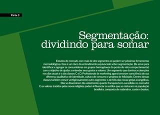 Segmentação:
dividindo para somar
Estudos de mercado com mais de dez segmentos só podem ser péssimas ferramentas
mercadológicas. Esse é um risco do entendimento equivocado sobre segmentação. Ela serve para
identificar e agregar os consumidores em grupos homogêneos do ponto de vista comportamental,
com o objetivo de ajudar a entender seus gostos e valores. Um segmento que domina as atenções
nos dias atuais é o das classes C e D. Profissionais de marketing agora tomaram consciência de sua
diferença qualitativa de identidade, cultura de consumo e projetos de felicidade. Dentro dessas
classes também cresce vertiginosamente outro segmento: o de fiéis das novas igrejas evangélicas.
Elas se disseminam tão velozmente quanto franquias bem-sucedidas no mercado!
E os valores trazidos pelas novas religiões podem influenciar os estilos que se misturam na população
brasileira, composta de malandros, caxias e beatos.
Parte 3
 