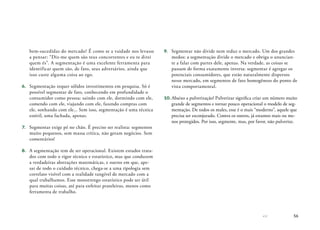 56
bem-sucedidas do mercado? É como se a vaidade nos levasse
a pensar: “Diz-me quem são teus concorrentes e eu te direi
quem és”. A segmentação é uma excelente ferramenta para
identificar quem são, de fato, seus adversários, ainda que
isso custe alguma coisa ao ego.
6.	 Segmentação requer sólidos investimentos em pesquisa. Só é
possível segmentar de fato, conhecendo em profundidade o
consumidor como pessoa: saindo com ele, dormindo com ele,
comendo com ele, viajando com ele, fazendo compras com
ele, sonhando com ele... Sem isso, segmentação é uma técnica
estéril, uma fachada, apenas.
7.	 Segmentar exige pé no chão. É preciso ser realista: segmentos
muito pequenos, sem massa crítica, não geram negócios. Sem
comentários!
8.	 A segmentação tem de ser operacional. Existem estudos trata-
dos com todo o rigor técnico e estatístico, mas que conduzem
a verdadeiras abstrações matemáticas, e outros em que, ape-
sar de todo o cuidado técnico, chega-se a uma tipologia sem
correlato visível com a realidade tangível de mercado com a
qual trabalhamos. Esse monstrengo estatístico pode ser útil
para muitas coisas, até para enfeitar prateleiras, menos como
ferramenta de trabalho.
9.	 Segmentar não divide nem reduz o mercado. Um dos grandes
medos: a segmentação divide o mercado e obriga o anuncian-
te a falar com partes dele, apenas. Na verdade, as coisas se
passam de forma exatamente inversa: segmentar é agregar os
potenciais consumidores, que estão naturalmente dispersos
nesse mercado, em segmentos de fato homogêneos do ponto de
vista comportamental.
10.	Abaixo a pulverização! Pulverizar significa criar um número muito
grande de segmentos e tornar pouco operacional o modelo de seg-
mentação. De todos os males, esse é o mais “moderno”, aquele que
precisa ser esconjurado. Contra os outros, já estamos mais ou me-
nos protegidos. Por isso, segmente, mas, por favor, não pulverize.
 