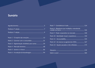 Sumário
Agradecimentos........................................................................... 5
Prefácio 2ª edição........................................................................ 7
Prefácio 1ª edição........................................................................ 9
Parte 1 - O império das emoções...........................................12
Parte 2 - Conviver com o consumidor...................................31
Parte 3 - Segmentação: dividindo para somar.....................54
Parte 4 - Mercado feminino....................................................68
Parte 5 - Jovens e o futuro......................................................86
Parte 6 - A evolução do brandwagon....................................94
Parte 7 - Consistência é tudo............................................... 114
Parte 8 - Plataforma que multiplica: estendendo
o poder da marca.................................................................... 126
Parte 9 - Poder corporativo no mercado........................... 140
Parte 10 - Identidade visual e arquitetura......................... 150
Parte 11 - Accountability....................................................... 155
Parte 12 - As marcas na agenda dos CEOs....................... 167
Parte 13 - Quatro pecados e três reflexões...................... 175
Glossário................................................................................... 179
Sobre o autor........................................................................... 184
 
