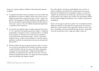 60
Arrisco-me a apontar algumas tendências alimentadas pela expansão
evangélica:
1.	 O capitalismo brasileiro deverá se fortalecer com uma atitude mais
disciplinada em relação ao trabalho. Afinal, isso já ocorre entre os
segmentos pentecostais. A presença de mais “caxias” e menos “ma-
landros” (na linguagem de Roberto DaMatta) pode equilibrar me-
lhor esses dois polos da personalidade brasileira. Estudos clássicos
mostraram o quanto a ética do trabalho disciplinado impulsionou
o capitalismo norte-americano.
2.	 Ao contrário da resignação típica em alguns segmentos das classes
C e D, a moral dos novos grupos pentecostais impõe a “teologia da
prosperidade”. O progresso social, a conquista de bens e a evolução
de seus padrões de consumo servem como alavancas poderosas
no desenvolvimento social desses grupos. “A posse, a aquisição e
exibição de bens, a saúde em boas condições e a vida sem maiores
problemas ou aflições são apresentadas como provas da espirituali-
dade do fiel.”19
3.	 Há fortes indícios de que esse grupo de pessoas tende a se concen-
trar nas marcas mais poderosas do mercado, seja porque inovação
e experimentalismo não são seus traços mais típicos, seja porque
o progresso social, inspirado pela “teologia da prosperidade”, se
materializa mais plenamente por meio de tais marcas. Como um
rebanho acompanhando pastores, esse segmento social acompanha
marcas de prestígio, que inspiram respeito.
19	Mariano, Ricardo. Neopentecostais. São Paulo: Loyola, 1999. (N. E.)
Em minha opinião, entender em profundidade como a moral e os
valores evangélicos criam padrões de comportamento de consumo
diferentes do establishment de consumidores católicos é uma missão
“sagrada” para profissionais de marketing e comunicação. Uma suges-
tão de pesquisa seria comparar duas amostras de consumidores filiados
às duas vertentes religiosas dominantes, isto é, católicos e protestantes
(evangélicos).
Trata-se de um jogo no qual não se perde. Caso os resultados mostrem
diferenças substanciais em padrões de comportamento de consumo e
mídia entre os dois mundos, temos algo muito valioso nas mãos. Caso
eles se assemelhem, estaremos descobrindo algo precioso e inesperado:
a força do mercado das marcas é algo que integra a todos nós.
 