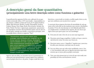 65
A quantificação dos segmentos foi feita com a aplicação de um ques-
tionário estruturado online a 3.917 entrevistados – empreendedores ou
não, homens e mulheres, maiores de 16 anos, de 14 capitais brasileiras
(Belém, Belo Horizonte, Brasília, Curitiba, Florianópolis, Fortaleza,
Goiânia, Manaus, Porto Alegre, Recife, Rio de Janeiro, Salvador, São
Paulo, Vitória). Para fazer a segmentação, propriamente, apresentamos
aos respondentes uma breve descrição/história dando conta de cada um
dos seis perfis, contendo suas atitudes e características principais, como
no exemplo abaixo, referente ao segmento “Nato”:
“Ana/Antônio sempre teve talento para
enxergar oportunidades que ninguém via, de
forma natural. Quando criança, enxergava
oportunidades em tudo o que via. Ainda hoje,
está constantemente pensando em ideias
para novos negócios, ou elaborando maneiras
de transformar e inovar o que já existe para
que fique ainda melhor. Atualmente, Ana/
Antônio é empreendedor(a), mas é como se
sempre tivesse sido.”
Após ler cada uma delas, era necessário marcar (o questionário era
online para auto-preenchimento) o quanto aquele texto combinava
com seu próprio jeito de ser e de pensar. A seguir, tendo lido os seis
descritivos, o entrevistado era instado a escolher aquele, dentre os seis,
que mais combinava com seu jeito de ser e pensar.
A construção dessas pequenas descrições da mentalidade de cada seg-
mento talvez tenha sido um dos momentos mais centrais e desafiadores
do projeto. O risco de uma descrição ser mal elaborada pode distor-
cer completamente o resultado da fase seguinte. Por isso, ficam aqui
alguns alertas para quem quiser usar essa metodologia:
A.	 Evite juízos de valor a favor de um ou outro tipo (segmento).
B.	 Descrições muito longas atrapalham. Lembre-se de que o entrevis-
tado deverá ler várias. Em nosso caso, foram seis.
C.	 Descrições muito curtas e “telegráficas” impedem que o entrevista-
do saiba como relacionar a descrição com ele mesmo.
D.	 Faça um esforço para que todas sejam equilibradas, entre si. Isto
é, evite formulações onde uma ou algumas descrições sejam mais
atraentes que as outras, pela sua própria construção.
E.	 Teste com várias pessoas para ter certeza de que estão sendo com-
preendidas de forma conceitualmente corretas.
A descrição geral da fase quantitativa
(principalmente uma breve descrição sobre como funciona o gabarito)
 