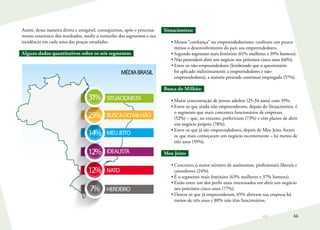 66
Assim, dessa maneira direta e amigável, conseguimos, após o processa-
mento estatístico dos resultados, medir o tamanho dos segmentos e sua
incidência em cada uma das praças estudadas.
Alguns dados quantitativos sobre os seis segmentos
Situacionista:
•	Menos “confiança” no empreendedorismo: creditam um pouco
menos o desenvolvimento do país aos empreendedores.
•	Segundo segmento mais feminino (61% mulheres e 39% homens).
•	Não pretendem abrir um negócio nos próximos cinco anos (66%).
•	Entre os não-empreendedores (lembrando que o questionário
foi aplicado indistintamente a empreendedores e não-
empreendedores), a maioria pretende continuar empregada (57%).
Busca do Milhão:
•	Maior concentração de jovens adultos (25-34 anos) com 35%.
•	Entre os que ainda não empreenderam, depois do Situacionista, é
o segmento que mais concentra funcionários de empresas.
(52%) – que, no entanto, prefeririam (73%) e têm planos de abrir
um negócio próprio (78%).
•	Entre os que já são empreendedores, depois de Meu Jeito, foram
os que mais começaram um negócio recentemente – há menos de
três anos (59%).
Meu Jeito:
•	Concentra o maior número de autônomos, profissionais liberais e
consultores (24%).
•	É o segmento mais feminino (63% mulheres e 37% homens).
•	Estão entre um dos perfis mais interessados em abrir um negócio
nos próximos cinco anos (77%).
•	Dentre os que já empreenderam, 65% abriram sua empresa há
menos de três anos e 80% não têm funcionários.
HERDEIRO7%
NATO12%
IDEALISTA12%
MEUJEITO14%
BUSCADOMILHÃO25%
31% SITUACIONISTA
MÉDIABRASIL
 