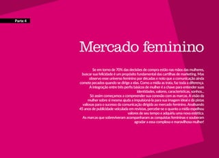 68
Mercado feminino
Se em torno de 70% das decisões de compra estão nas mãos das mulheres,
buscar sua felicidade é um propósito fundamental das cartilhas de marketing. Mas
observo esse universo feminino por décadas e noto que a comunicação ainda
comete pecados quando se dirige a elas. Como a mídia as trata, faz toda a diferença.
A integração entre três perfis básicos de mulher é a chave para entender suas
identidades, valores, características, sonhos...
Só assim começamos a compreender sua conexão com as marcas. A visão da
mulher sobre si mesma ajuda a impulsioná-la para sua imagem ideal e dá pistas
valiosas para o sucesso da comunicação dirigida ao mercado feminino. Analisando
45 anos de publicidade veiculada em revistas, percebe-se o quanto a mídia espelhou
valores de seu tempo e adquiriu uma nova estética.
As marcas que sobreviveram acompanharam as conquistas femininas e souberam
agradar a essa complexa e maravilhosa mulher!
Parte 4
 