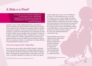 70
A conexão que as mulheres estabelecem
com marcas e com o significado
simbólico que elas possuem só pode ser
entendida por meio da compreensão do
universo feminino.
Literatura, teatro e cinema exploraram bastante o novo percurso
histórico da mulher, que inclui profundas transformações de atitudes,
valores e papéis sociais. Ainda que essas mudanças tenham se iniciado
em grupos de vanguarda e em países mais desenvolvidos, sua dissemi-
nação para o restante do mundo ocidental e sua incorporação no estilo
de vida de milhões de outras mulheres foram inevitáveis. O trajeto das
mulheres, a partir da década de 1970, as conduziu à busca e à conquis-
ta de mais autonomia. O melhor indicador disso foi a crescente par-
ticipação feminina na força de trabalho. Dos anos 1980 até os dias de
hoje, esse crescimento continua e a consolidação de um lugar definitivo
no mundo profissional é algo irreversível.
“You’ve come a long way, baby” (Virginia Slims)
Nos cinemas em que se exibiu o filme Shirley Valentine21
, principal-
mente nas sessões da tarde, pequenas e anônimas legiões de donas de
casa de diferentes idades foram realimentar velhos sonhos de indepen-
dência e de expansão de seus papéis sociais. Furtivamente, riram, cho-
raram e, sobretudo, aplaudiram as mudanças na vida de uma (quase)
21	Shirley Valentine. Direção: Lewis Gilbert. EUA/Inglaterra, 1989. (N. E.)
A Bela e a Fera*
senhora inglesa que vai tentar a sorte em Mykonos,
na Grécia. Se a ida é definitiva ou não, se um dia
ela voltará a sua terra ou irá para algum outro lugar,
são possibilidades não definidas no filme. Porém, uma
mudança definitiva e profunda ocorre de fato: a mudança
interna dessa dona de casa que descobre que não precisa
mais falar, literalmente, com as paredes, que é capaz
de se apaixonar por si mesma, de restabelecer contatos
como mulher-fêmea com outros homens, além de seu
monótono, previsível e repetitivo marido, e
de exercer uma atividade profissional e
criativa fora de casa.
Shirley Valentine não mora mais
naquele bairro de classe média,
onde os vizinhos bisbi-
lhoteiros acompanham e
controlam cada passo
do que é ou deveria
ser uma dona de
casa. Ela escapou do
“mito da domesticida-
de”22
. Por duas horas,
as mulheres que foram
22	WOLF, Naomi. O mito da beleza. Rio de Janei-
ro, Rocco, 1992. (N. E.)
 