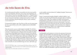 72
As transformações da mulher-consumidora não são uma manifes-
tação contemporânea. Possuem raízes muito mais longínquas em
nossa cultura. Como diz a psicóloga Vera Paiva:“[...] longe de haver
um instinto feminino (ou masculino) definitivo, pronto e acabado,
há um manancial arquetípico, sempre pronto para ser vivido, sem
dúvida atualizado e parametrado pela cultura e pelas condições
socioeconômicas”23
.
O manancial de opções a que Vera Paiva se refere está, do nosso ponto
de vista, concentrado em três estilos complementares de identidade
feminina.24
Essas três matrizes, que no estudo original, intitulado “As três faces
de Eva”, denominamos Cinderela, Carmen e Jane Fonda, são bastante
universais. A inspiração para a utilização desses três perfis de mulher
veio do texto da psicóloga Suzana Pravaz em seu livro Três estilos de
mulher.25
Uma diferença,porém, em relação à abordagem dessa autora
é que identifica as três matrizes dentro da mesma sociedade. Ela, por
sua vez, trata-as como modelos de sociedades distintas: Lima, Peru
(Cinderela); Rio de Janeiro, Brasil (Carmen); e Buenos Aires, Argenti-
na (Jane Fonda). Ainda que alguns traços de cada matriz possam estar
mais enraizados em uma sociedade do que em outra, tudo indica que
23	Paiva, Vera. Evas, Marias e Liliths... As voltas do feminino. Rio de Janeiro, Brasiliense, 1990. (N. E.)
24	Esses três estilos, ou matrizes, foram descritos em nosso trabalho As três faces de Eva, apresentado no 41º
Congresso da Esomar.
25	Pravaz, Suzana. Três estilos de mulher. São Paulo: Paz e Terra, 1984. (N. E.)
os três modelos convivem dentro do “cardápio de opções” feminino em
todos esses mercados.
Assim, a comunicação brasileira dirigida a mulheres adultas é cons-
truída em torno de três perfis femininos principais típicos: Cinderela,
Carmen e Jane Fonda. Esses modelos de mulher estão presentes e
profundamente enraizados na mente não só dos consumidores, mas
também dos profissionais que constroem comunicação. E, por isso,
planejadamente ou não, fazem parte do dia a dia de nossa experiência
publicitária. Eles não são sempre visíveis à primeira vista, tampouco
aparecem isoladamente. Muitas vezes, surgem de forma combinada,
como são, aliás, as mulheres de carne e osso.
Cinderela
Sua identidade social constitui-se em torno do casamento, da estrutura
familiar e da maternidade. Esses elementos são a fonte do poder que a
mulher exerce em seu espaço social (marido, filhos, parentes, amigos,
vizinhança). Nesse modelo, sua casa é o lugar onde seu projeto (estrutura
familiar, casamento, maternidade) pode se concretizar em sua plenitude.
O “sacrifício” de dedicação à família e à administração do lar é muitas
vezes apenas aparente. Ele está intimamente associado ao poder que
confere à mulher sobre esse espaço familiar e doméstico. Nas palavras
de uma consumidora: “Ah, o que seria desta casa se não fosse eu!”. Na
tradição mitológica greco-romana, de alguma forma presente em nosso
DNA, esse modelo de identidade se aproxima muito de Hera, esposa
As três faces de Eva
 