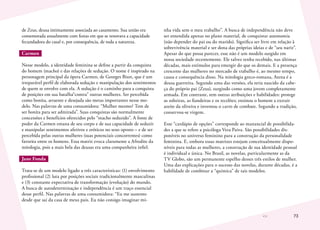 73
de Zeus, deusa intimamente associada ao casamento. Sua união era
comemorada anualmente com festas em que se renovava a capacidade
fecundadora do casal e, por consequência, de toda a natureza.
Carmen
Nesse modelo, a identidade feminina se define a partir da conquista
do homem (macho) e das relações de sedução. O nome é inspirado na
personagem principal da ópera Carmen, de Georges Bizet, que é um
irreparável perfil de elaborada sedução e manipulação dos sentimentos
de quem se envolve com ela. A sedução é o caminho para a conquista
de posições em sua batalha“contra” outras mulheres. Ser percebida
como bonita, atraente e desejada são metas importantes nesse mo-
delo. Nas palavras de uma consumidora: “Mulher mesmo? Tem de
ser bonita para ser admirada”. Suas conquistas são normalmente
concessões e benefícios oferecidos pelo “macho seduzido”. A fonte de
poder da Carmen emana de seu corpo e de sua capacidade de seduzir
e manipular sentimentos afetivos e eróticos no sexo oposto – e de ser
percebida pelas outras mulheres (suas potenciais concorrentes) como
favorita entre os homens. Essa matriz evoca claramente a Afrodite da
mitologia, pois a mais bela das deusas era uma companheira infiel.
Jane Fonda
Trata-se de um modelo ligado a três características: (1) envolvimento
profissional (2) luta por posições sociais tradicionalmente masculinas
e (3) constante expectativa de transformação (evolução) do mundo.
A busca de autodeterminação e independência é um traço essencial
desse perfil. Nas palavras de uma consumidora: “Eu me sustento
desde que saí da casa de meus pais. Eu não consigo imaginar mi-
nha vida sem o meu trabalho”. A busca de independência não deve
ser entendida apenas no plano material, de conquistar autonomia
(não depender do pai ou do marido). Significa ser livre em relação à
sobrevivência material e ser dona das próprias ideias e de “seu nariz”.
Apesar do que possa parecer, esse não é um modelo surgido em
nossa sociedade recentemente. Ele talvez tenha recebido, nas últimas
décadas, mais estímulos para emergir do que os demais. E a presença
crescente das mulheres no mercado de trabalho é, ao mesmo tempo,
causa e consequência disso. Na mitologia greco-romana, Atena é a
deusa guerreira. Segundo uma das versões, ela teria nascido da cabe-
ça do próprio pai (Zeus), surgindo como uma jovem completamente
armada. Em contraste, tem outras atribuições e habilidades: protege
as solteiras, as fiandeiras e os tecelões; ensinou o homem a extrair
azeite da oliveira e inventou o carro de combate. Segundo a tradição,
conservou-se virgem.
Esse “cardápio de opções” corresponde ao manancial de possibilida-
des a que se refere a psicóloga Vera Paiva. São possibilidades dis-
poníveis no universo feminino para a construção da personalidade
feminina. E, embora essas matrizes estejam conceitualmente dispo-
níveis para todas as mulheres, a construção de sua identidade pessoal
é individual e única. No Brasil, as novelas, particularmente as da
TV Globo, são um permanente espelho desses três estilos de mulher.
Uma das explicações para o sucesso das novelas, durante décadas, é a
habilidade de combinar a “química” de tais modelos.
 