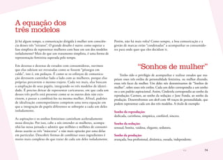 74
Já há algum tempo, a comunicação dirigida à mulher tem consciên-
cia desses três “retratos”. O grande desafio é outro: como superar a
fase simplista de representar mulheres com base em um dos modelos
isoladamente? Mais do que um tratamento simplista, é uma forma de
representação feminina superada pelo tempo.
Em dezenas e dezenas de estudos com consumidoras, ouvimos
que elas odeiam ser retratadas como se fossem “pêssegos em
calda”, isto é, em pedaços. É como se os esforços de comunica-
ção devessem caminhar lado a lado com as mulheres, porque elas
próprias percorrem o mesmo trajeto. Cada vez mais, elas buscam
a ampliação de seus papéis, integrando os três modelos de identi-
dade. É preciso deixar de representar caricaturas, em que cada um
desses três perfis está presente como se os outros dois não exis-
tissem, e passar a combiná-los na mesma mulher. Afinal, padrões
de idealização contemporâneos compõem uma nova equação em
que a integração de papéis diferentes se sobrepõe a cada um deles
isoladamente.
As aspirações e os sonhos femininos caminham aceleradamente
nessa direção. Por isso, cabe a nós entender as mulheres, acompa-
nhá-las nessa jornada e admitir que milhões e milhões de consumi-
doras usarão as três “máscaras” e não mais optarão por uma delas
em particular. Descobrir formas de combinar esses ingredientes é
muito mais complexo do que tratar de cada um deles isoladamente.
Porém, não há mais volta! Como sempre, a boa comunicação e a
gestão de marcas estão “condenadas” a acompanhar os consumido-
res para onde quer que eles decidam ir.
“Sonhos de mulher”
Tenho tido o privilégio de acompanhar e realizar estudos que ma-
peiam esses três estilos de personalidade feminina, ou melhor dizendo,
essas três faces da mulher. Um deles nós denominamos de “Sonhos de
mulher”, sobre esses três estilos. Cada um deles correspondia a um sonho
ou a um padrão aspiracional. Assim, Cinderela correspondia ao sonho da
reprodução; Carmen, ao sonho da sedução; e Jane Fonda, ao sonho da
produção. Desenvolvemos um deck com 48 traços de personalidade, que
podem representar cada um dos três modelos. A título de exemplo:
Sonho da reprodução:
dedicada, carinhosa, simpática, confiável, sincera.
Sonho da sedução:
sensual, bonita, vaidosa, elegante, sedutora.
Sonho da produção:
avançada, boa profissional, dinâmica, ousada, independente.
A equação dos
três modelos
 