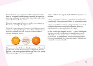 75
Esse deck com 48 traços de personalidade foi aperfeiçoado e vali-
dado em estudos qualitativos e depois serviu como ferramenta em
entrevistas conduzidas na cidade de São Paulo. Nelas, cada mulher
deveria descrever-se de duas formas:
Indicando os traços que ela imaginava que descrevessem quem de
fato ela é ou como é percebida pelos outros.
Indicando os traços que descrevessem quem ela, idealmente, gosta-
ria de ser ou de ser percebida pelos outros. Nossa análise comparou
essas duas dimensões, por meio das quais elas descreveram a si
mesmas, da seguinte maneira:
ACTUAL
SELF
IDEAL
SELF
ESPAÇO DE
IDEALIZAÇÃO
Na mesma entrevista, elas foram solicitadas a associar os 48 traços de
personalidade do deck a marcas de algumas categorias de produtos
distintas. Desse modo, foi possível identificar as marcas cuja persona-
lidade era mais capaz de “resolver essa equação”.
Entre as conclusões mais importantes do trabalho, destacaram-se as
seguintes:
A forma pela qual elas descreveram o que sentem que são (eu atual)
se apoiou quase essencialmente em atributos do sonho da reprodução.
A forma pela qual elas descreveram como gostariam de ser (eu ideal)
se apoiou principalmente em atributos do sonho da produção e,
secundariamente, em atributos do sonho da sedução.
Ou seja, elas não estão propondo uma troca. O espaço de idealização
não é uma área de descarte dos aspectos indesejáveis da personali-
dade, ligados ao sonho da reprodução. Ao contrário, ele tem cará-
ter aditivo: nele são somados novos atributos que contribuem para
constituir uma identidade mais complexa de mulher, alinhados com
a direção do projeto de felicidade.
 