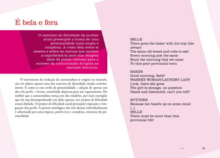 76
O caminho de felicidade da mulher
atual pressupõe a busca de uma
personalidade mais ampla e
complexa. A visão dela sobre si
mesma e sobre as marcas que ajudam
a impulsioná-la para sua imagem
ideal dá pistas valiosas para o
sucesso da comunicação dirigida ao
mercado feminino.
O movimento de evolução da consumidora se origina na insatisfa-
ção em adotar apenas uma das matrizes de identidade citadas anterior-
mente. É como se esse estilo de personalidade – adoção de apenas um
dos três perfis – tivesse caminhado depressa para um esgotamento. Por
melhor que a consumidora exerça um dos modelos, por mais exemplar
que ela seja desempenhando um deles apenas, seu projeto de felicidade
estará abalado. O projeto de felicidade atual pressupõe expansão e inte-
gração dos perfis. A pureza mitológica das três deusas individualmente
é substituída por uma impura, porém rica e complexa, estrutura de per-
sonalidade.
BELLE
There goes the baker with his tray like
always
The same old bread and rolls to sell
Every morning just the same
Since the morning that we came
To this poor provincial town
BAKER
Good morning, Belle!
WASHER WOMAN/LAUNDRY LADY
Look, there she goes
The girl is strange, no question
Dazed and distracted, can’t you tell?
BUTCHER
Because her head’s up on some cloud
[...]
BELLE
There must be more than this
provincial life!
É bela e fera
 