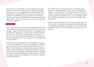 81
Essas marcas são, acima de tudo, canais de expressão da necessida-
de interna de expansão e conquista da consumidora como mulher.
Marcas como essas, que, planejadamente ou não, identificaram tal
necessidade em suas consumidoras, funcionam como se fossem um
espelho. É muito difícil para qualquer uma dessas consumidoras
entender onde termina sua personalidade e onde começa a personali-
dade da marca, ou vice-versa. Para tais marcas, a força de seu equity
resulta dessa simbiose!
Comentários
Esse conjunto de ideias contém diversas limitações, principalmente o
perfil particular de mulheres da amostra. É provável que, em outros
segmentos sociais, as descrições de si mesmas e suas aspirações sejam
bem diferentes. Acreditamos, no entanto, que o perfil das entrevista-
das costuma ser “observado” com atenção por outras mulheres. As-
sim, não seria surpresa se esses resultados pudessem ser constatados
também, ainda que parcialmente, em segmentos mais abrangentes do
mercado feminino.
Há muito tempo, a possibilidade de ir além das fronteiras da provin-
cial life estava vedada para a maior parte das mulheres. As mudanças
que se desencadearam a partir dos anos 1960 conduziram muitas
delas a um salto radical para o lado direito da equação. Tudo indica,
porém, que tal processo perdeu o fôlego. Por isso, algumas marcas
parecem não estar exigindo que a consumidora renuncie a seus papéis
mais tradicionais de feminilidade para se aproximar de seu eu ideal.
Ao contrário, a proposta é de integração e não de renúncia de parte
da identidade feminina.
Naomi Wolf diz, em O mito da beleza, que as mulheres escapa-
ram do mito da domesticidade e caíram em uma armadilha mais
perigosa: o mito da beleza. E, em nome dele, um sem-número de
violências é imposto à mulher. Entretanto, cremos que, mais do que
a perseguição da beleza propriamente, o que está em jogo é a busca
de um modelo de integração das três matrizes de identidade aqui
apresentadas.
Algumas marcas representam (e representarão) um papel importante
nesse caminho de integração e de conquista das mulheres. Já marcas
e estratégias de marketing que continuarem a ver no mercado apenas
“pedaços de mulher”, terão mais dificuldade em dialogar com essas
mulheres.
 