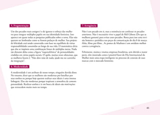 85
5. Fragmentação
Um dos pecados mais antigos é o de ignorar o esforço das mulhe-
res para integrar múltiplos papéis em sua identidade feminina. Isso
aparece em quase todas as pesquisas publicadas sobre o tema. Elas não
querem ser lembradas como se fossem pedaços de mulher. Seu projeto
de felicidade está sendo construído com base no equilíbrio de várias
responsabilidades assumidas ao longo de sua vida. O matemático diria
que elas se impõem uma combinação linear de múltiplas metas. Nada
tão distante delas como a figura “esquizofrênica” de personalidades
cindidas em vários papéis sociais. O apelo, muitas vezes silencioso, que
as mulheres fazem é: “Não abro mão de nada; ajude-me no caminho
da integração”.
6. Modernidade
A modernidade é um atributo de nosso tempo, ninguém duvida disso.
No entanto, dizer que as mulheres são modernas por batalhar por
seus sonhos ou porque hoje querem realizar seus ideais é uma imensa
bobagem. Elas são modernas porque respiram a atmosfera de contem-
poraneidade. Realizar sonhos e ir em busca de ideais são motivações
que retrocedem muito mais no tempo.
7. Arrogância
Não é um pecado em si, mas a resistência em confessar os pecados
anteriores. Não é necessário viver o papel de Mel Gibson (Do que as
mulheres gostam) para evitar esses pecados. Basta para isso uma revi-
são honesta e periódica nas peças de comunicação do dia 8 de março.
Aliás, filme por filme , As pontes de Madison é um antídoto melhor
contra a arrogância.
Felizmente, muitas e muitas empresas brasileiras, sem dúvida a maior
parte, têm mostrado como é possível fazer do Dia Internacional da
Mulher mais uma etapa inteligente no processo de conexão de suas
marcas com o mercado feminino.
 