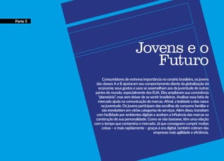 Jovens e o
Futuro
Consumidores de extrema importância no cenário brasileiro, os jovens
das classes A e B ajustaram seu comportamento diante da globalização da
economia: seus gostos e usos se assemelham aos da juventude de outras
partes do mundo, especialmente dos EUA. Eles ampliaram sua convivência
“planetária”, mas sem deixar de se sentir brasileiros. Analisar essa fatia de
mercado ajuda na comunicação de marcas. Afinal, a lealdade a elas nasce
na juventude. Os jovens participam das escolhas de consumo familiar e
são trendsetters em várias categorias de serviços. Além disso, transitam
com facilidade por ambientes digitais e aceitam a influência das marcas na
construção de sua personalidade. Como se não bastasse, têm uma relação
com o tempo que contamina o mercado. Já que conseguem cumprir muitas
coisas – e mais rapidamente – graças à era digital, também cobram das
empresas mais agilidade e eficiência.
Parte 5
 
