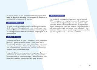 89
do cenário político no qual estão imersos é muito pequeno. Eles
sabem de fato apenas aquilo que está estampado em manchetes ou
que é repetido em noticiários de televisão.
5. Diluição da hierarquia.
Na escola, em casa, no trabalho, a maneira de lidar com a estratifica-
ção do poder, com a hierarquia, é muito pouco formal e muito pouco
protocolar. Não se trata de irreverência ou simples confrontação políti-
ca. Eles simplesmente manifestam suas opiniões, seja para quem for, de
modo mais livre.
6. Cultura do corpo.
A valorização explícita do corpo é evidente – o corpo como objeto
de prazer e integração consigo mesmo, o corpo como base da
hiperatividade que eles vivem, o corpo como objeto e instrumento
de sedução. O grande crescimento e valorização do esporte entre
esses jovens é uma das expressões mais tangíveis dessa reintegra-
ção quase renascentista com o corpo.
Seja pela influência exercida pela escola, seja pelo papel que certos
profissionais do esporte exercem em sua vida, seja pela função
que o esporte tem na “cultura do corpo” e por outras razões além
dessas, praticar algum esporte é parte do “ar que se respira”.
7. Viver o capitalismo.
Essa geração de jovens globais é a primeira que de fato está
100% pronta para viver o capitalismo, em toda sua plenitude
e extensão. E mais importante que isso: sem qualquer culpa,
sofrimento, medo, sem qualquer sentimento de negação desse
sistema. Ao contrário, é nele que nasceram e foram acolhidos, é
nele que aprenderam a se movimentar como indivíduos e con-
sumidores. E é nesse mesmo mundo que pretendem materializar
seus sonhos profissionais e familiares, e ser felizes.
 