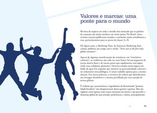 90
Revistas de negócio em todo o mundo têm mostrado que os padrões
de consumo são muito similares em vários países. No Brasil, várias
revistas e jornais publicaram estudos e conclusões muito semelhantes a
essa, particularmente para os jovens de classes A e B.
Há alguns anos, o Marketing News, da American Marketing Asso-
ciation, publicou um artigo com o título: “Teens seen as the first truly
global consumers”.
Apesar de algumas manifestações de resistência, em “trincheiras
culturais”, as evidências são cada vez mais fortes: há um segmento de
jovens dentro deste e de outros países que rapidamente está adqui-
rindo uma cidadania planetária. Diversos estudos sérios jogam um
balde de água fria naqueles que insistem na particularidade cultural e
no isolamento mercadológico. E nosso trabalho aponta para a mesma
direção. Em outras palavras, a estrutura de valores que identificamos
nos teenagers brasileiros é a mesma partilhada por essa camada de
jovens globais.
É evidente que características e ingredientes da denominada “persona-
lidade brasileira” não desapareceram desses garotos e garotas. Mas tão
ingênuo como ignorar esses traços nacionais nos jovens é não perceber a
dimensão global de suas atitudes, preferências e valores, principalmente.
Valores e marcas: uma
ponte para o mundo
 
