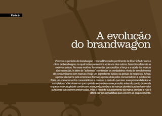 A evolução
do brandwagon
Vivemos o período de brandwagon – trocadilho muito pertinente de Don Schultz com o
clima de bandwagon, no qual todos parecem ir atrás uns dos outros, fazendo e dizendo as
mesmas coisas. Por esse motivo, ferramentas para auditar a força e a saúde das marcas
são essenciais. Ir além de “achismos” e entender os verdadeiros níveis de envolvimento
de consumidores com marcas é hoje um ingrediente básico na gestão de negócios. Afinal,
a posse da marca pela empresa é formal; a posse dela pelos consumidores é existencial.
Paira um romance entre consumidores e marcas, e mais do que isso: suas personalidades se
completam. Vale observar que a paixão entre eles começa muito antes do ponto de venda
e que as marcas globais continuam avançando, embora as marcas domésticas tenham valor
suficiente para serem preservadas. Mas o risco de sucateamento da marca persiste e não é
difícil cair em armadilhas que a levem ao esquecimento.
Parte 6
 