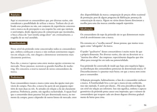 96
Rejeição.
Aqui se encontram os consumidores que, por diversas razões, não
consideram a possibilidade de utilizar a marca. Tenham eles já uti-
lizado seus produtos ou não, um conjunto de experiências concretas
com a marca ou de percepções a seu respeito faz com que rejeitem
o uso/compra, desde alguma peça de comunicação que incomodou,
o boca a boca do “ouvi minha amiga dizer” até, eventualmente, a
tragédia de ser mal atendido.
Familiaridade.
Nesse nível da pirâmide estão concentrados todos os consumidores
que, embora conheçam a marca e não tenham sentimentos negati-
vos em relação a ela, não chegam a demonstrar sentimentos mais
claramente positivos.
Para eles, a marca é apenas uma entre muitas opções existentes no
mercado. Nesse patamar, ocorrem as grandes batalhas de marke-
ting. Ele concentra a reserva natural de novos consumidores da
marca.
Preferência.
Esses consumidores tratam a marca como uma das opções mais pro-
váveis de compra. Para eles, a marca faz parte de um pequeno reper-
tório de mais duas ou três. As atitudes em relação a ela são claramente
positivas. Preferência, porém, não significa exclusividade. A opção final
que o consumidor desse patamar fará por determinada marca, no mo-
mento da compra, passa a depender de outros fatores de mercado, entre
eles: disponibilidade da marca; comparação de preços; efeito ocasional
de promoção; peso de algum programa de fidelização; presença da
comunicação da marca. Algum ou vários desses fatores direcionam a
escolha para uma das marcas contidas naquele repertório.
Idealização.
Os consumidores do topo da pirâmide são os que demonstram maior
nível de envolvimento com a marca.
Ela costuma ser a “escolha natural” dessas pessoas, que muitas vezes
agem como “advogados” da marca.
O poder “qualitativo” desses consumidores é muito maior do que
a própria dimensão. Por diversas razões, eles são ou deveriam ser a
“menina dos olhos” das empresas, especialmente daquelas que têm
olhos para enxergá-los em toda sua potencialidade.
Essa pirâmide foi construída de modo que haja uma sequência lógica
na distribuição dos consumidores potenciais de determinada marca. O
Desconhecimento é o patamar mais baixo, em que a marca nem existe
para o consumidor.
A Rejeição pressupõe, habitualmente, o fato de o consumidor conhecer
a marca. A Familiaridade leva a crer que a marca já seja conhecida,
mas não rejeitada. E assim por diante... Há uma precedência lógica de
um nível em relação aos inferiores. Isso não significa, embora o aspecto
geométrico da pirâmide possa causar essa impressão, que o número de
consumidores que ocupam cada um desses degraus diminua gradual-
mente de baixo para cima.
 