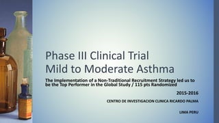 Phase III Clinical Trial
Mild to Moderate Asthma
The Implementation of a Non-Traditional Recruitment Strategy led us to
be the Top Performer in the Global Study / 115 pts Randomized
2015-2016
CENTRO DE INVESTIGACION CLINICA RICARDO PALMA
LIMA PERU
 