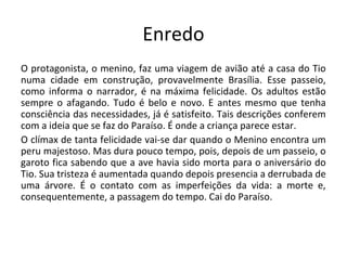 Enredo
O protagonista, o menino, faz uma viagem de avião até a casa do Tio
numa cidade em construção, provavelmente Brasília. Esse passeio,
como informa o narrador, é na máxima felicidade. Os adultos estão
sempre o afagando. Tudo é belo e novo. E antes mesmo que tenha
consciência das necessidades, já é satisfeito. Tais descrições conferem
com a ideia que se faz do Paraíso. É onde a criança parece estar.
O clímax de tanta felicidade vai-se dar quando o Menino encontra um
peru majestoso. Mas dura pouco tempo, pois, depois de um passeio, o
garoto fica sabendo que a ave havia sido morta para o aniversário do
Tio. Sua tristeza é aumentada quando depois presencia a derrubada de
uma árvore. É o contato com as imperfeições da vida: a morte e,
consequentemente, a passagem do tempo. Cai do Paraíso.
 