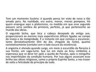 Tem um momento ilusório: é quando pensa ter visto de novo o tão
amado peru. Na realidade, era outro, menor, menos pomposo. Há
quem enxergue aqui o platonismo, na medida em que esse segundo
pássaro seria sombra do primeiro, perfeito, já que pertencente ao
mundo das ideias.
O segundo bicho, que bica a cabeça decepada da antiga ave,
proporcionará ao menino mais experiências difíceis ligadas ao campo
da inveja e da malignidade. É o instante em que começa a escurecer,
tanto denotativamente (fim do dia, chegada da noite), quanto
conotativamente (contato com o lado escuro da existência).
A angústia é aliviada quando surge, em meio à escuridão da floresta à
sua frente, um vaga-lume. Sua luz em meio ao breu simboliza a
esperança que se deve ter após a queda do Paraíso, após o mergulho
nas imperfeições da condição humana. Por isso alguns associam esse
brilho aos ideais religiosos, como o próprio Espírito Santo, a nos trazer
de volta a felicidade do princípio de tudo.
 