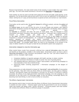 Because of privatization, the state-owned sector of the economy is much smaller than it was twenty
years ago. The main state-owned businesses in the UK are the Royal Mail and Network Rail.
State funding can also be used to provide merit goods and services and public goods directly to the
population e.g. the government pays private sector firms to carry out operations for NHS patients to
reduce waiting lists or it pays private businesses to operate prisons and maintain our road network.
Fiscal Policy Intervention
Fiscal policy can be used to alter the level of demand for different products and also the pattern of
demand within the economy.
(a) Indirect taxes can be used to raise the price of de-merit goods and products with negative
externalities designed to increase the opportunity cost of consumption and thereby reduce consumer
demand towards a socially optimal level
(b) Subsidies to consumers will lower the price of merit goods. They are designed to boost
consumption and output of products with positive externalities – remember that a subsidy causes an
increase in market supply and leads to a lower equilibrium price
(c) Tax relief: The government may offer financial assistance such as tax credits for business
investment in research and development. Or a reduction in corporation tax (a tax on company
profits) designed to promote new capital investment and extra employment
(d) Changes to taxation and welfare payments can be used to influence the overall distribution of
income and wealth – for example higher direct tax rates on rich households or an increase in the
value of welfare benefits for the poor to make the tax and benefit system more progressive
Intervention designed to close the information gap
Often market failure results from consumers suffering from a lack of information about the costs
and benefits of the products available in the market place. Government action can have a role in
improving information to help consumers and producers value the ‘true’ cost and/or benefit of a
good or service. Examples might include:
 Compulsory labelling on cigarette packages with health warnings to reduce smoking
 Improved nutritional information on foods to counter the risks of growing obesity
 Anti speeding television advertising to reduce road accidents and advertising campaigns to
raise awareness of the risks of drink-driving
 Advertising health screening programmes / information campaigns on the dangers of
addiction
These programmes are really designed to change the “perceived” costs and benefits of consumption
for the consumer. They don’t have any direct effect on market prices, but they seek to influence
“demand” and therefore output and consumption in the long run. Of course it is difficult to identify
accurately the effects of any single government information campaign, be it the campaign to raise
awareness on the Aids issue or to encourage people to give up smoking. Increasingly adverts are
becoming more hard-hitting in a bid to have an effect on consumers.
The effects of government intervention
One important point to bear in mind is that the effects of different forms of government intervention
in markets are never neutral – financial support given by the government to one set of producers
rather than another will always create “winners and losers”. Taxing one product more than another
will similarly have different effects on different groups of consumers.
 