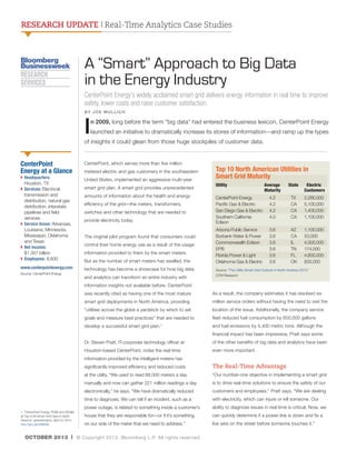RESEARCH UPDATE | Real-Time Analytics Case Studies

A “Smart” Approach to Big Data
in the Energy Industry
CenterPoint Energy’s widely acclaimed smart grid delivers energy information in real time to improve
safety, lower costs and raise customer satisfaction.
BY JOE MULLICH

I

n 2009, long before the term “big data” had entered the business lexicon, CenterPoint Energy
launched an initiative to dramatically increase its stores of information—and ramp up the types

of insights it could glean from those huge stockpiles of customer data.

CenterPoint
Energy at a Glance

CenterPoint, which serves more than five million
metered electric and gas customers in the southeastern

}  eadquarters:
H
Houston, TX
}  ervices: Electrical
S
transmission and
distribution, natural gas
distribution, interstate
pipelines and field
services
}  ervice Areas: Arkansas,
S
Louisiana, Minnesota,
Mississippi, Oklahoma
and Texas
}  et income:
N
$1.357 billion
}  mployees: 8,600
E

United States, implemented an aggressive multi-year

www.centerpointenergy.com

technology has become a showcase for how big data

Source: CenterPoint Energy

smart grid plan. A smart grid provides unprecedented
amounts of information about the health and energy
efficiency of the grid—the meters, transformers,
switches and other technology that are needed to
provide electricity today.
The original pilot program found that consumers could
control their home energy use as a result of the usage
information provided to them by the smart meters.
But as the number of smart meters has swelled, the
and analytics can transform an entire industry with

Top 10 North American Utilities in
Smart Grid Maturity
Utility	                              Average       State	
                             Maturity	
	
		
CenterPoint Energy	
4.2	
TX	
Pacific Gas  Electric	
4.2	
CA	
San Diego Gas  Electric	 4.2	
CA	
Southern California	
4.0	
CA	
Edison

  Electric 	
Customers

Arizona Public Service	
Burbank Water  Power	
Commonwealth Edison	
EPB		
Florida Power  Light	
Oklahoma Gas  Electric	

1,100,000
53,000
4,000,000
174,000
4,600,000
833,000

3.6	
3.6	
3.6	
3.6	
3.6	
3.6	

AZ	
CA	
IL	
TN	
FL	
OK	

2,280,000
5,100,000
1,400,000	
1,100,000

Source: “The Utility Smart Grid Outlook in North America 2013,”
GTM Research

information insights not available before. CenterPoint
was recently cited as having one of the most mature

As a result, the company estimates it has resolved six

smart grid deployments in North America, providing

million service orders without having the need to visit the

“utilities across the globe a yardstick by which to set

location of the issue. Additionally, the company service

goals and measure best practices” that are needed to

fleet reduced fuel consumption by 600,000 gallons

develop a successful smart grid plan.

and fuel emissions by 5,400 metric tons. Although the

1

financial impact has been impressive, Pratt says some
Dr. Steven Pratt, IT-corporate technology officer at

of the other benefits of big data and analytics have been

Houston-based CenterPoint, notes the real-time

even more important.

information provided by the intelligent meters has
significantly improved efficiency and reduced costs
at the utility. “We used to read 88,000 meters a day

“Our number-one objective in implementing a smart grid

manually and now can gather 221 million readings a day

is to drive real-time solutions to ensure the safety of our

electronically,” he says. “We have dramatically reduced

customers and employees,” Pratt says. “We are dealing

time to diagnosis. We can tell if an incident, such as a

with electricity, which can injure or kill someone. Our

power outage, is related to something inside a customer’s
1. “CenterPoint Energy, PGE and SDGE
at Top of the Smart Grid Class in North
America.” greentechgrid:, April 24, 2013.
http://goo.gl/U4MDGb

The Real-Time Advantage

ability to diagnose issues in real time is critical. Now, we

house that they are responsible for—or if it’s something

can quickly determine if a power line is down and fix a

on our side of the meter that we need to address.”

live wire on the street before someone touches it.”

OCTOBER 2013 | © Copyright 2013. Bloomberg L.P. All rights reserved.

 