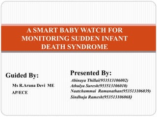 A SMART BABY WATCH FOR
MONITORING SUDDEN INFANT
DEATH SYNDROME
Guided By:
Ms R.Aruna Devi ME
AP/ECE
Presented By:
Abinaya Thillai(953513106002)
Athulya Suresh(953513106010)
Naatchammai Ramanathan(953513106039)
Sindhuja Ramesh(953513106068)
 