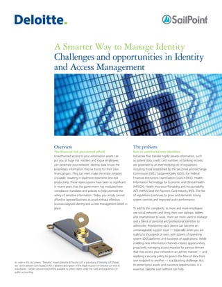 A Smarter Way to Manage Identity
Challenges and opportunities in Identity
and Access Management
Overview
The financial risk you cannot afford
Unauthorized access to your information assets can
put you at huge risk. Hackers and rogue employees
can penetrate your network, destroy data or use the
proprietary information they've found for their own
financial gain. They can even make the entire network
unusable, resulting in expensive downtime and lost
productivity. These repercussions have been so significant
in recent years that the government has instituted new
compliance mandates and policies to help promote the
safety of sensitive information. Today, you simply cannot
afford to operate business as usual without effective,
business-aligned identity and access management (IAM) in
place.
The problem
Rein in untethered user identities
Industries that transfer highly private information, such
as patient data, credit card numbers or banking records,
are governed by an ever-evolving set of regulations,
including those established by the Securities and Exchange
Commission (SEC), Sarbanes-Oxley (SOX), the Federal
Financial Institutions Examination Council (FIEC), Health
Information Technology for Economic and Clinical Health
(HITECH), Health Insurance Portability and Accountability
ACT (HIPAA) and the Payment Card Industry (PCI). The list
of regulations continues to grow and demands strong
system controls and improved audit performance.
To add to the complexity, as more and more employees
use social networks and bring their own laptops, tablets
and smartphones to work, there are more users to manage
and a blend of personal and professional identities to
administer. Provisioning each device can become an
unmanageable support issue — especially when you are
scaling to thousands of users with dozens of operating
system (OS) platforms and hundreds of applications. While
enabling new information channels creates opportunities,
proactively managing access requests for various devices
that may access your network in an ad-hoc manner — and
applying a security policy to govern the flow of data from
one endpoint to another — is a daunting challenge. But,
to protect your assets and maximize opportunities, it is
essential. Deloitte and SailPoint can help.
As used in this document, “Deloitte” means Deloitte & Touche LLP, a subsidiary of Deloitte LLP. Please
see www.deloitte.com/us/about for a detailed description of the legal structure of Deloitte LLP and its
subsidiaries. Certain services may not be available to attest clients under the rules and regulations of
public accounting.
 