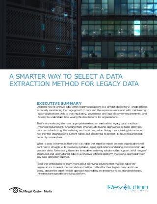 A SMARTER WAY TO SELECT A DATA
EXTRACTION METHOD FOR LEGACY DATA
EXECUTIVE SUMMARY
Deciding how to archive data within legacy applications is a difficult choice for IT organizations,
especially considering the huge growth in data and the expenses associated with maintaining
legacy applications. Add to that regulatory, governance and legal discovery requirements, and
it’s easy to understand how vexing this has become for organizations.
That’s why selecting the most appropriate extraction method for legacy data is such an
important requirement. Choosing from among such diverse approaches as table archiving,
data record archiving, file archiving and hybrid record archiving means taking into account
not only the organization’s current needs, but also trying to predict its future requirements—
certainly no easy task.
What is clear, however, is that this is a choice that must be made because organizations will
continue to struggle with too many systems, aging applications and rising costs to retain and
produce data. Fortunately, there are innovative archiving solutions that support a full range of
structured and unstructured data in a cohesive, efficient platform that works seamlessly with
any data extraction method.
Read this white paper to learn more about archiving solutions that make it easier for
organizations to select the best data extraction method for their legacy data, and in so
doing, ensure the most flexible approach to creating an enterprise-wide, standards-based,
infrastructure-agnostic archiving platform.
 