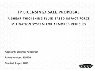 IP LICENSING/ SALE PROPOSAL
A SHEAR-THICKENING FLUID BASED IMPACT FORCE
MITIGATION SYSTEM FOR ARMORED VEHICLES
Applicant: Chinmay Kendurkar
Patent Number: 319429
Granted: August 2019
 