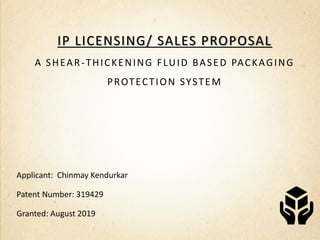 sdc
IP LICENSING/ SALES PROPOSAL
A SHEAR-THICKENING FLUID BASED PACKAGING
PROTECTION SYSTEM
Applicant: Chinmay Kendurkar
Patent Number: 319429
Granted: August 2019
 